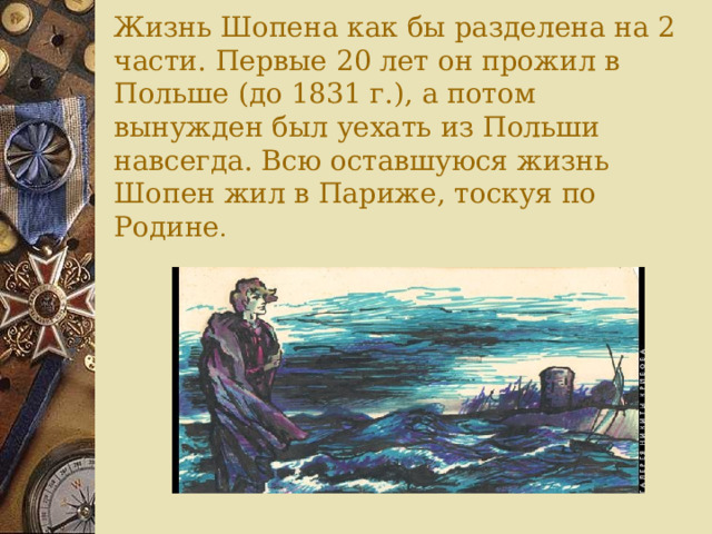 Жизнь Шопена как бы разделена на 2 части. Первые 20 лет он прожил в Польше (до 1831 г.), а потом вынужден был уехать из Польши навсегда. Всю оставшуюся жизнь Шопен жил в Париже, тоскуя по Родине .   