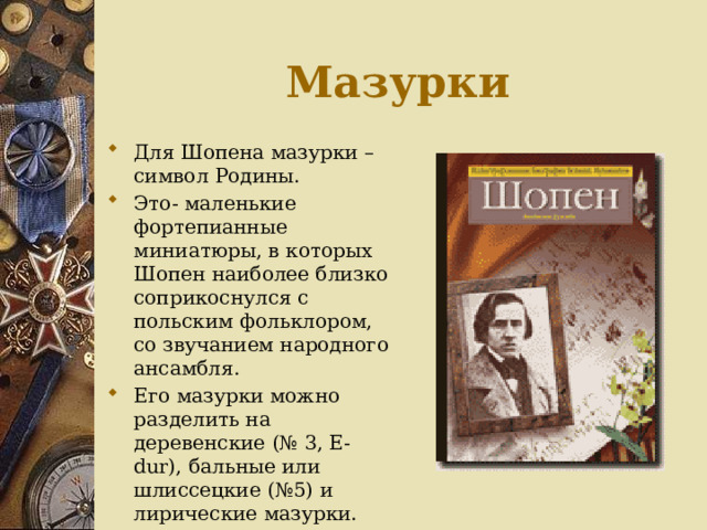 Мазурки Для Шопена мазурки – символ Родины. Это- маленькие фортепианные миниатюры, в которых Шопен наиболее близко соприкоснулся с польским фольклором, со звучанием народного ансамбля. Его мазурки можно разделить на деревенские (№ 3, E-dur), бальные или шлиссецкие (№5) и лирические мазурки. 