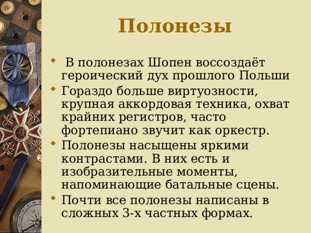 Полонезы  В полонезах Шопен воссоздаёт героический дух прошлого Польши Гораздо больше виртуозности, крупная аккордовая техника, охват крайних регистров, часто фортепиано звучит как оркестр. Полонезы насыщены яркими контрастами. В них есть и изобразительные моменты, напоминающие батальные сцены. Почти все полонезы написаны в сложных 3-х частных формах. 