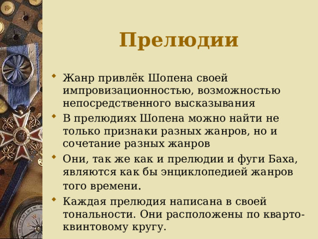 Прелюдии Жанр привлёк Шопена своей импровизационностью, возможностью непосредственного высказывания В прелюдиях Шопена можно найти не только признаки разных жанров, но и сочетание разных жанров Они, так же как и прелюдии и фуги Баха, являются как бы энциклопедией жанров того времени . Каждая прелюдия написана в своей тональности. Они расположены по кварто-квинтовому кругу. 