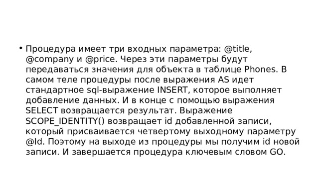 Процедура имеет три входных параметра: @title, @company и @price. Через эти параметры будут передаваться значения для объекта в таблице Phones. В самом теле процедуры после выражения AS идет стандартное sql-выражение INSERT, которое выполняет добавление данных. И в конце с помощью выражения SELECT возвращается результат. Выражение SCOPE_IDENTITY() возвращает id добавленной записи, который присваивается четвертому выходному параметру @Id. Поэтому на выходе из процедуры мы получим id новой записи. И завершается процедура ключевым словом GO. 