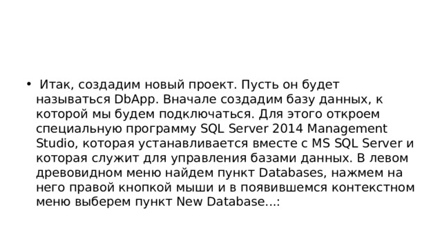  Итак, создадим новый проект. Пусть он будет называться DbApp. Вначале создадим базу данных, к которой мы будем подключаться. Для этого откроем специальную программу SQL Server 2014 Management Studio, которая устанавливается вместе с MS SQL Server и которая служит для управления базами данных. В левом древовидном меню найдем пункт Databases, нажмем на него правой кнопкой мыши и в появившемся контекстном меню выберем пункт New Database...: 