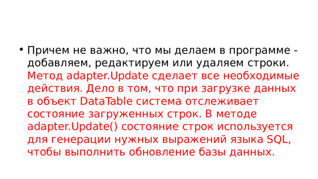 Причем не важно, что мы делаем в программе - добавляем, редактируем или удаляем строки. Метод adapter.Update сделает все необходимые действия. Дело в том, что при загрузке данных в объект DataTable система отслеживает состояние загруженных строк. В методе adapter.Update() состояние строк используется для генерации нужных выражений языка SQL, чтобы выполнить обновление базы данных. 