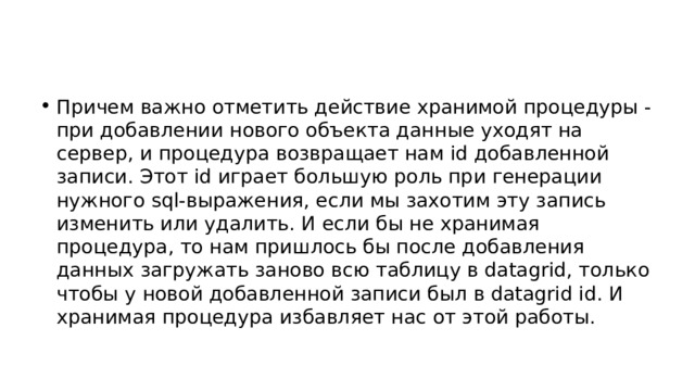 Причем важно отметить действие хранимой процедуры - при добавлении нового объекта данные уходят на сервер, и процедура возвращает нам id добавленной записи. Этот id играет большую роль при генерации нужного sql-выражения, если мы захотим эту запись изменить или удалить. И если бы не хранимая процедура, то нам пришлось бы после добавления данных загружать заново всю таблицу в datagrid, только чтобы у новой добавленной записи был в datagrid id. И хранимая процедура избавляет нас от этой работы. 