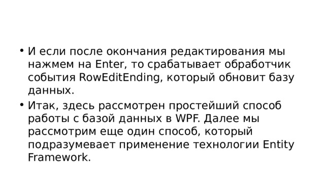 И если после окончания редактирования мы нажмем на Enter, то срабатывает обработчик события RowEditEnding, который обновит базу данных. Итак, здесь рассмотрен простейший способ работы с базой данных в WPF. Далее мы рассмотрим еще один способ, который подразумевает применение технологии Entity Framework. 
