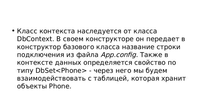 Класс контекста наследуется от класса DbContext. В своем конструкторе он передает в конструктор базового класса название строки подключения из файла App.config . Также в контексте данных определяется свойство по типу DbSet - через него мы будем взаимодействовать с таблицей, которая хранит объекты Phone. 