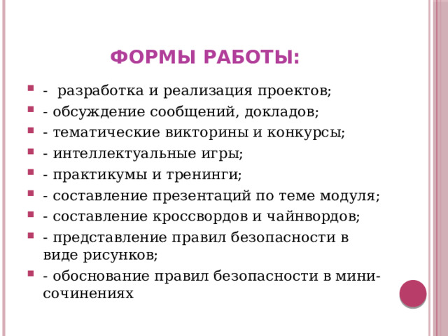 Формы работы: - разработка и реализация проектов; - обсуждение сообщений, докладов; - тематические викторины и конкурсы; - интеллектуальные игры; - практикумы и тренинги; - составление презентаций по теме модуля; - составление кроссвордов и чайнвордов; - представление правил безопасности в виде рисунков; - обоснование правил безопасности в мини-сочинениях 
