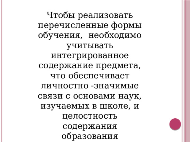 Чтобы реализовать перечисленные формы обучения, необходимо учитывать интегрированное содержание предмета, что обеспечивает личностно -значимые связи с основами наук, изучаемых в школе, и целостность содержания образования 