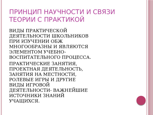 ПРИНЦИП НАУЧНОСТИ И СВЯЗИ ТЕОРИИ С ПРАКТИКОЙ ВИДЫ ПРАКТИЧЕСКОЙ ДЕЯТЕЛЬНОСТИ ШКОЛЬНИКОВ ПРИ ИЗУЧЕНИИ ОБЖ МНОГООБРАЗНЫ И ЯВЛЯЮТСЯ ЭЛЕМЕНТОМ УЧЕБНО-ВОСПИТАТЕЛЬНОГО ПРОЦЕССА. ПРАКТИЧЕСКИЕ ЗАНЯТИЯ, ПРОЕКТНАЯ ДЕЯТЕЛЬНОСТЬ, ЗАНЯТИЯ НА МЕСТНОСТИ, РОЛЕВЫЕ ИГРЫ И ДРУГИЕ ВИДЫ ИГРОВОЙ ДЕЯТЕЛЬНОСТИ- ВАЖНЕЙШИЕ ИСТОЧНИКИ ЗНАНИЙ УЧАЩИХСЯ. 