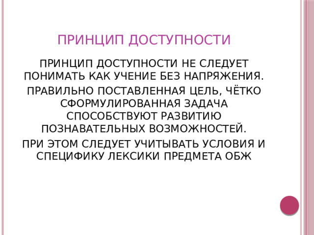 ПРИНЦИП ДОСТУПНОСТИ ПРИНЦИП ДОСТУПНОСТИ НЕ СЛЕДУЕТ ПОНИМАТЬ КАК УЧЕНИЕ БЕЗ НАПРЯЖЕНИЯ. ПРАВИЛЬНО ПОСТАВЛЕННАЯ ЦЕЛЬ, ЧЁТКО СФОРМУЛИРОВАННАЯ ЗАДАЧА СПОСОБСТВУЮТ РАЗВИТИЮ ПОЗНАВАТЕЛЬНЫХ ВОЗМОЖНОСТЕЙ. ПРИ ЭТОМ СЛЕДУЕТ УЧИТЫВАТЬ УСЛОВИЯ И СПЕЦИФИКУ ЛЕКСИКИ ПРЕДМЕТА ОБЖ 