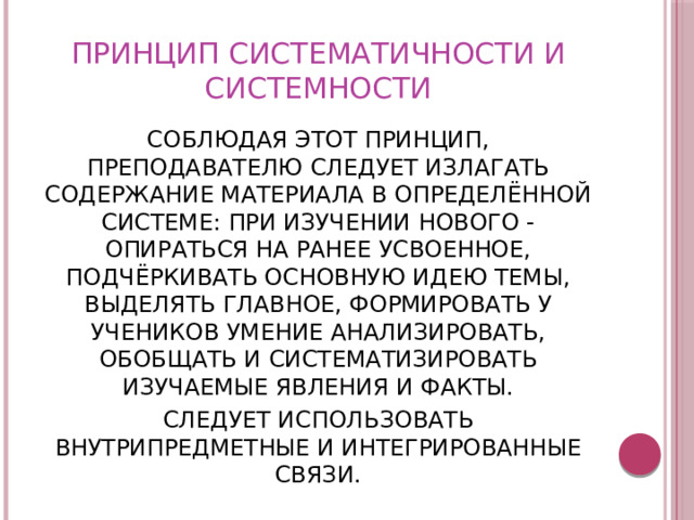 ПРИНЦИП СИСТЕМАТИЧНОСТИ И СИСТЕМНОСТИ СОБЛЮДАЯ ЭТОТ ПРИНЦИП, ПРЕПОДАВАТЕЛЮ СЛЕДУЕТ ИЗЛАГАТЬ СОДЕРЖАНИЕ МАТЕРИАЛА В ОПРЕДЕЛЁННОЙ СИСТЕМЕ: ПРИ ИЗУЧЕНИИ НОВОГО - ОПИРАТЬСЯ НА РАНЕЕ УСВОЕННОЕ, ПОДЧЁРКИВАТЬ ОСНОВНУЮ ИДЕЮ ТЕМЫ, ВЫДЕЛЯТЬ ГЛАВНОЕ, ФОРМИРОВАТЬ У УЧЕНИКОВ УМЕНИЕ АНАЛИЗИРОВАТЬ, ОБОБЩАТЬ И СИСТЕМАТИЗИРОВАТЬ ИЗУЧАЕМЫЕ ЯВЛЕНИЯ И ФАКТЫ. СЛЕДУЕТ ИСПОЛЬЗОВАТЬ ВНУТРИПРЕДМЕТНЫЕ И ИНТЕГРИРОВАННЫЕ СВЯЗИ. 