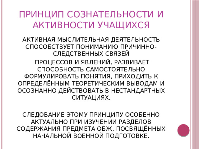 ПРИНЦИП СОЗНАТЕЛЬНОСТИ И АКТИВНОСТИ УЧАЩИХСЯ АКТИВНАЯ МЫСЛИТЕЛЬНАЯ ДЕЯТЕЛЬНОСТЬ СПОСОБСТВУЕТ ПОНИМАНИЮ ПРИЧИННО-СЛЕДСТВЕННЫХ СВЯЗЕЙ  ПРОЦЕССОВ И ЯВЛЕНИЙ, РАЗВИВАЕТ СПОСОБНОСТЬ САМОСТОЯТЕЛЬНО ФОРМУЛИРОВАТЬ ПОНЯТИЯ, ПРИХОДИТЬ К ОПРЕДЕЛЁННЫМ ТЕОРЕТИЧЕСКИМ ВЫВОДАМ И ОСОЗНАННО ДЕЙСТВОВАТЬ В НЕСТАНДАРТНЫХ СИТУАЦИЯХ. СЛЕДОВАНИЕ ЭТОМУ ПРИНЦИПУ ОСОБЕННО АКТУАЛЬНО ПРИ ИЗУЧЕНИИ РАЗДЕЛОВ СОДЕРЖАНИЯ ПРЕДМЕТА ОБЖ, ПОСВЯЩЁННЫХ НАЧАЛЬНОЙ ВОЕННОЙ ПОДГОТОВКЕ. 
