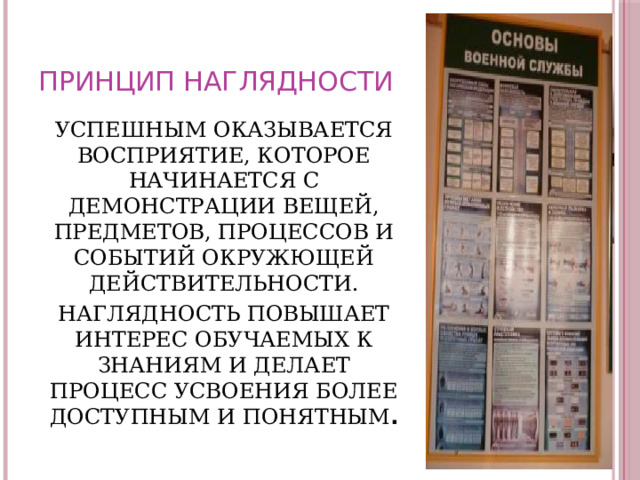ПРИНЦИП НАГЛЯДНОСТИ УСПЕШНЫМ ОКАЗЫВАЕТСЯ ВОСПРИЯТИЕ, КОТОРОЕ НАЧИНАЕТСЯ С ДЕМОНСТРАЦИИ ВЕЩЕЙ, ПРЕДМЕТОВ, ПРОЦЕССОВ И СОБЫТИЙ ОКРУЖЮЩЕЙ ДЕЙСТВИТЕЛЬНОСТИ. НАГЛЯДНОСТЬ ПОВЫШАЕТ ИНТЕРЕС ОБУЧАЕМЫХ К ЗНАНИЯМ И ДЕЛАЕТ ПРОЦЕСС УСВОЕНИЯ БОЛЕЕ ДОСТУПНЫМ И ПОНЯТНЫМ . 