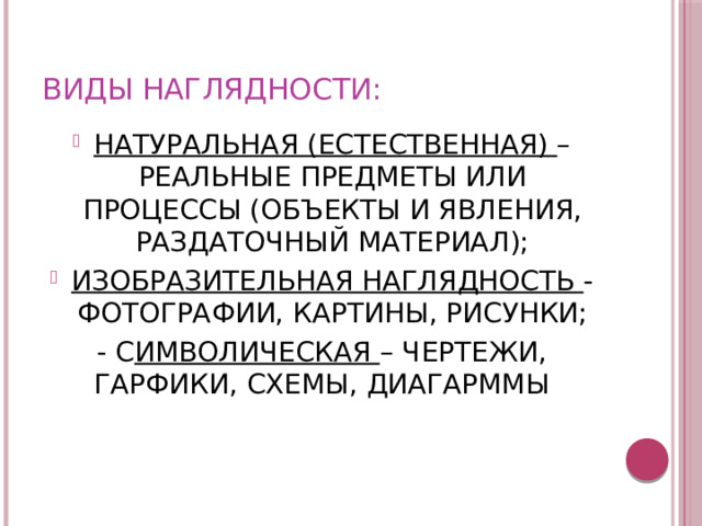 ВИДЫ НАГЛЯДНОСТИ: НАТУРАЛЬНАЯ (ЕСТЕСТВЕННАЯ) – РЕАЛЬНЫЕ ПРЕДМЕТЫ ИЛИ ПРОЦЕССЫ (ОБЪЕКТЫ И ЯВЛЕНИЯ, РАЗДАТОЧНЫЙ МАТЕРИАЛ); ИЗОБРАЗИТЕЛЬНАЯ НАГЛЯДНОСТЬ -ФОТОГРАФИИ, КАРТИНЫ, РИСУНКИ; - С ИМВОЛИЧЕСКАЯ – ЧЕРТЕЖИ, ГАРФИКИ, СХЕМЫ, ДИАГАРММЫ 