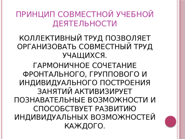 ПРИНЦИП СОВМЕСТНОЙ УЧЕБНОЙ ДЕЯТЕЛЬНОСТИ КОЛЛЕКТИВНЫЙ ТРУД ПОЗВОЛЯЕТ ОРГАНИЗОВАТЬ СОВМЕСТНЫЙ ТРУД УЧАЩИХСЯ. ГАРМОНИЧНОЕ СОЧЕТАНИЕ ФРОНТАЛЬНОГО, ГРУППОВОГО И ИНДИВИДУАЛЬНОГО ПОСТРОЕНИЯ ЗАНЯТИЙ АКТИВИЗИРУЕТ ПОЗНАВАТЕЛЬНЫЕ ВОЗМОЖНОСТИ И СПОСОБСТВУЕТ РАЗВИТИЮ ИНДИВИДУАЛЬНЫХ ВОЗМОЖНОСТЕЙ КАЖДОГО. 