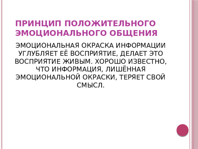 ПРИНЦИП ПОЛОЖИТЕЛЬНОГО ЭМОЦИОНАЛЬНОГО ОБЩЕНИЯ ЭМОЦИОНАЛЬНАЯ ОКРАСКА ИНФОРМАЦИИ УГЛУБЛЯЕТ ЕЁ ВОСПРИЯТИЕ, ДЕЛАЕТ ЭТО ВОСПРИЯТИЕ ЖИВЫМ. ХОРОШО ИЗВЕСТНО, ЧТО ИНФОРМАЦИЯ, ЛИШЁННАЯ ЭМОЦИОНАЛЬНОЙ ОКРАСКИ, ТЕРЯЕТ СВОЙ СМЫСЛ. 