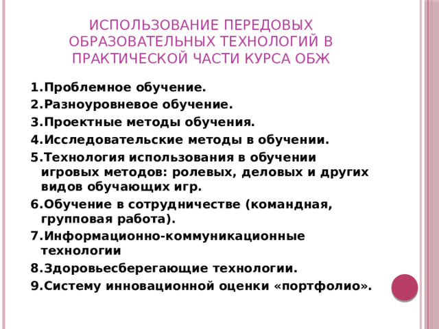Использование передовых образовательных технологий в практической части курса обж 1.Проблемное обучение. 2.Разноуровневое обучение.  3.Проектные методы обучения. 4.Исследовательские методы в обучении. 5.Технология использования в обучении игровых методов: ролевых, деловых и других видов обучающих игр.  6.Обучение в сотрудничестве (командная, групповая работа).  7.Информационно-коммуникационные технологии 8.Здоровьесберегающие технологии. 9.Систему инновационной оценки «портфолио».  