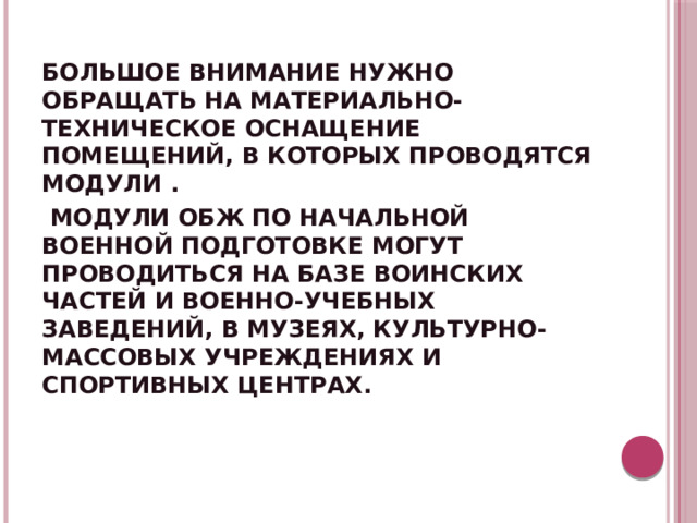 БОЛЬШОЕ ВНИМАНИЕ НУЖНО ОБРАЩАТЬ НА МАТЕРИАЛЬНО-ТЕХНИЧЕСКОЕ ОСНАЩЕНИЕ ПОМЕЩЕНИЙ, В КОТОРЫХ ПРОВОДЯТСЯ МОДУЛИ .  МОДУЛИ ОБЖ ПО НАЧАЛЬНОЙ ВОЕННОЙ ПОДГОТОВКЕ МОГУТ ПРОВОДИТЬСЯ НА БАЗЕ ВОИНСКИХ ЧАСТЕЙ И ВОЕННО-УЧЕБНЫХ ЗАВЕДЕНИЙ, В МУЗЕЯХ, КУЛЬТУРНО- МАССОВЫХ УЧРЕЖДЕНИЯХ И СПОРТИВНЫХ ЦЕНТРАХ. 