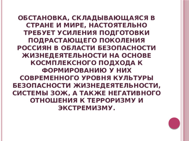 ОБСТАНОВКА, СКЛАДЫВАЮЩАЯСЯ В СТРАНЕ И МИРЕ, НАСТОЯТЕЛЬНО ТРЕБУЕТ УСИЛЕНИЯ ПОДГОТОВКИ ПОДРАСТАЮЩЕГО ПОКОЛЕНИЯ РОССИЯН В ОБЛАСТИ БЕЗОПАСНОСТИ ЖИЗНЕДЕЯТЕЛЬНОСТИ НА ОСНОВЕ КОСМПЛЕКСНОГО ПОДХОДА К ФОРМИРОВАНИЮ У НИХ СОВРЕМЕННОГО УРОВНЯ КУЛЬТУРЫ БЕЗОПАСНОСТИ ЖИЗНЕДЕЯТЕЛЬНОСТИ, СИСТЕМЫ ЗОЖ, А ТАКЖЕ НЕГАТИВНОГО ОТНОШЕНИЯ К ТЕРРОРИЗМУ И ЭКСТРЕМИЗМУ. 