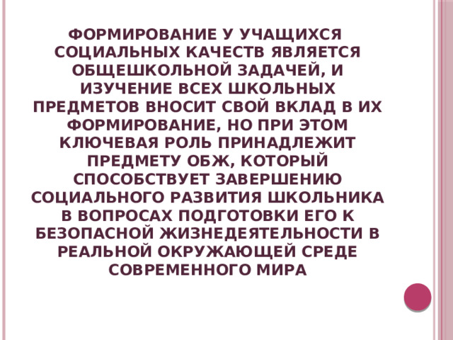 ФОРМИРОВАНИЕ У УЧАЩИХСЯ СОЦИАЛЬНЫХ КАЧЕСТВ ЯВЛЯЕТСЯ ОБЩЕШКОЛЬНОЙ ЗАДАЧЕЙ, И ИЗУЧЕНИЕ ВСЕХ ШКОЛЬНЫХ ПРЕДМЕТОВ ВНОСИТ СВОЙ ВКЛАД В ИХ ФОРМИРОВАНИЕ, НО ПРИ ЭТОМ КЛЮЧЕВАЯ РОЛЬ ПРИНАДЛЕЖИТ ПРЕДМЕТУ ОБЖ, КОТОРЫЙ СПОСОБСТВУЕТ ЗАВЕРШЕНИЮ СОЦИАЛЬНОГО РАЗВИТИЯ ШКОЛЬНИКА В ВОПРОСАХ ПОДГОТОВКИ ЕГО К БЕЗОПАСНОЙ ЖИЗНЕДЕЯТЕЛЬНОСТИ В РЕАЛЬНОЙ ОКРУЖАЮЩЕЙ СРЕДЕ СОВРЕМЕННОГО МИРА 