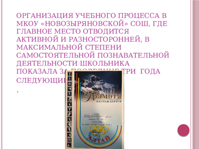 Организация учебного процесса в МКОУ «Новозыряновской» СОШ, где главное место отводится активной и разносторонней, в максимальной степени самостоятельной познавательной деятельности школьника показала за последние три года следующие результаты :  .       