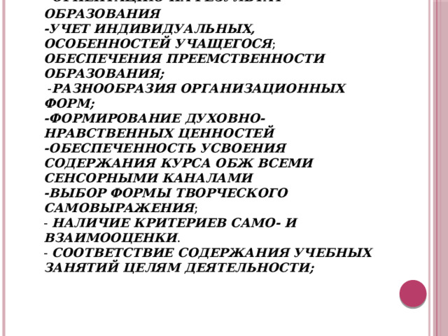 Современный подход к организации преподавания ОБЖ предполагает:  - ориентацию на результат образования  -учет индивидуальных, особенностей учащегося ; обеспечения преемственности образования;  - разнообразия организационных форм;  -формирование духовно-нравственных ценностей  -обеспеченность усвоения содержания курса ОБЖ всеми сенсорными каналами  -выбор формы творческого самовыражения ;  - наличие критериев само- и взаимооценки .  - соответствие содержания учебных занятий целям деятельности;   