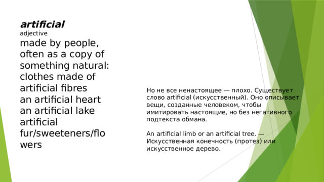 artificial adjective made by people, often as a copy of something natural: clothes made of artificial fibres an artificial heart an artificial lake artificial fur/sweeteners/flowers Но не все ненастоящее — плохо. Существует слово artificial (искусственный). Оно описывает вещи, созданные человеком, чтобы имитировать настоящие, но без негативного подтекста обмана. An artificial limb or an artificial tree. — Искусственная конечность (протез) или искусственное дерево. 