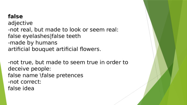 false adjective -not real, but made to look or seem real: false eyelashes|false teeth -made by humans artificial bouquet artificial flowers. -not true, but made to seem true in order to deceive people: false name \false pretences -not correct: false idea 