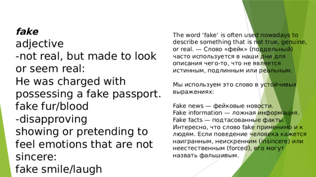 fake adjective -not real, but made to look or seem real: He was charged with possessing a fake passport. fake fur/blood -disapproving showing or pretending to feel emotions that are not sincere: fake smile/laugh The word ‘fake’ is often used nowadays to describe something that is not true, genuine, or real. — Слово «фейк» (поддельный) часто используется в наши дни для описания чего-то, что не является истинным, подлинным или реальным. Мы используем это слово в устойчивых выражениях: Fake news — фейковые новости. Fake information — ложная информация. Fake facts — подтасованные факты. Интересно, что слово fake применимо и к людям. Если поведение человека кажется наигранным, неискренним (insincere) или неестественным (forced), его могут назвать фальшивым. 