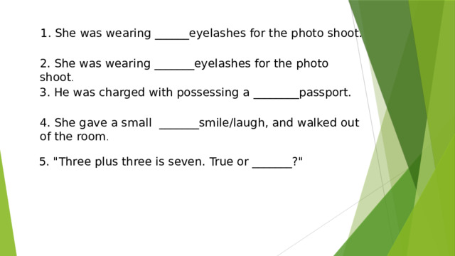 1. She was wearing ______eyelashes for the photo shoot. 2. She was wearing _______eyelashes for the photo shoot . 3. He was charged with possessing a ________passport. 4. She gave a small _______smile/laugh, and walked out of the room . 5. 