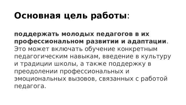 Основная цель работы : поддержать молодых педагогов в их профессиональном развитии и адаптации . Это может включать обучение конкретным педагогическим навыкам, введение в культуру и традиции школы, а также поддержку в преодолении профессиональных и эмоциональных вызовов, связанных с работой педагога. 