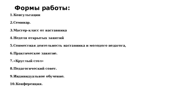 Формы работы: 1.Консультации  2.Семинар.  3.Мастер-класс от наставника  4.Неделя открытых занятий  5.Совместная деятельность наставника и молодого педагога,  6.Практическое занятие.  7.«Круглый стол»  8.Педагогический совет.  9.Индивидуальное обучение.  10.Конференция. 
