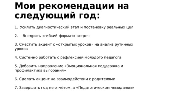 Мои рекомендации на следующий год: Усилить диагностический этап и постановку реальных цел 2. Внедрить «гибкий формат» встреч 3. Сместить акцент с «открытых уроков» на анализ рутинных уроков 4. Системно работать с рефлексией молодого педагога 5. Добавить направление «Эмоциональная поддержка и профилактика выгорания» 6. Сделать акцент на взаимодействии с родителями 7. Завершить год не отчётом, а «Педагогическим чемоданом» 