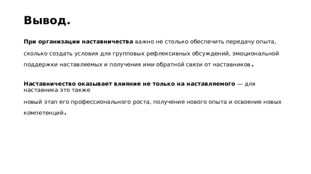 Вывод.   При организации наставничества  важно не столько обеспечить передачу опыта,   сколько создать условия для групповых рефлексивных обсуждений, эмоциональной поддержки наставляемых и получения ими обратной связи от наставников .   Наставничество оказывает влияние не только на наставляемого  — для наставника это также   новый этап его профессионального роста, получение нового опыта и освоение новых компетенций .  
