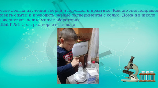 После долгих изучений теории я перешел к практике. Как же мне понравилось ставить опыты и проводить разные эксперименты с солью. Дома и в школе развернулись целые мини лаборатории. ОПЫТ №1 Соль растворяется в воде 