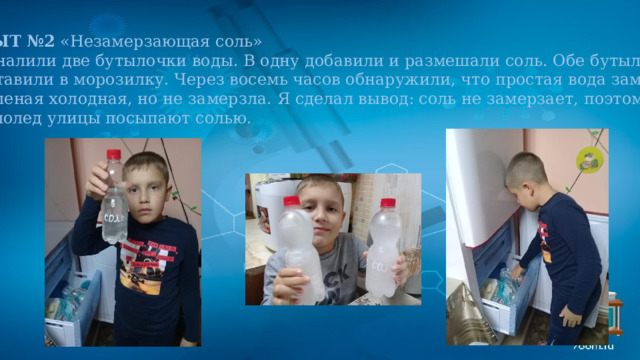 ОПЫТ №2 «Незамерзающая соль» Мы налили две бутылочки воды. В одну добавили и размешали соль. Обе бутылочки  поставили в морозилку. Через восемь часов обнаружили, что простая вода замерзла, а соленая холодная, но не замерзла. Я сделал вывод: соль не замерзает, поэтому в гололед улицы посыпают солью. 