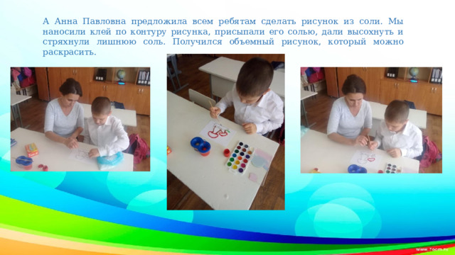 А Анна Павловна предложила всем ребятам сделать рисунок из соли. Мы наносили клей по контуру рисунка, присыпали его солью, дали высохнуть и стряхнули лишнюю соль. Получился объемный рисунок, который можно раскрасить.   