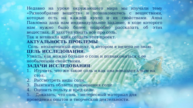 Недавно на уроке окружающего мира мы изучали тему «Разнообразие веществ» и познакомились с веществами, которые есть на каждой кухне и их свойствами. Анна Павловна дала нам индивидуальное задание, в ходе которого нам нужно было более подробно рассказать об этих веществах. Я захотел узнать всё про соль. Так и возникла идея создать этот проект. АКТУАЛЬНОСТЬ ПРОБЛЕМЫ :  Соль- незаменимый продукт, о котором я ничего не знаю. ЦЕЛЬ ИССЛЕДОВАНИЯ : Узнать, как можно больше о соли и познакомиться с ее необычными свойствами. ЗАДАЧИ ИССЛЕДОВАНИЯ : Изучить, что же такое соль и как она попадает к нам на стол. Рассмотреть виды соли. Выяснить области применения соли. Оценить пользу и вред соли. 5. Доказать, что соль – интересный материал для проведения опытов и творческой деятельности. 