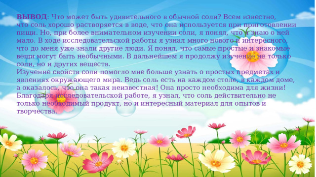 ВЫВОД : Что может быть удивительного в обычной соли? Всем известно, что соль хорошо растворяется в воде, что она используется при приготовлении пищи. Но, при более внимательном изучении соли, я понял, что я знаю о ней мало. В ходе исследовательской работы я узнал много нового и интересного, что до меня уже знали другие люди. Я понял, что самые простые и знакомые вещи могут быть необычными. В дальнейшем я продолжу изучение не только соли, но и других веществ. Изучение свойств соли помогло мне больше узнать о простых предметах и явлениях окружающего мира. Ведь соль есть на каждом столе, в каждом доме, а оказалось, что она такая неизвестная! Она просто необходима для жизни! Благодаря исследовательской работе, я узнал, что соль действительно не только необходимый продукт, но и интересный материал для опытов и творчества. 