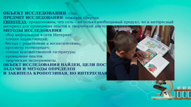 ОБЪЕКТ ИССЛЕДОВАНИЯ : соль ПРЕДМЕТ ИССЛЕДОВАНИЯ : неживая природа ГИПОТЕЗА : предположим, что соль – не только необходимый продукт, но и интересный материал для проведения опытов и творческой деятельности. МЕТОДЫ ИССЛЕДОВАНИЯ : - сбор информации в сети Интернет; - чтение энциклопедий; - беседа с родителями и воспитателями; - просмотр телепередач; - чтение художественной литературы; - проведение опытов. - творческие эксперименты. ОБЪЕКТ ИССЛЕДОВАНИЯ НАЙДЕН, ЦЕЛИ ПОСТАВЛЕНЫ, ЗАДАЧИ И МЕТОДЫ ОПРЕДЕЛЕН И ЗАКИПЕЛА КРОПОТЛИВАЯ, НО ИНТЕРЕСНАЯ РАБОТА. 