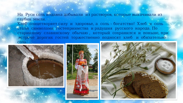 На Руси соль издавна добывали из растворов, которые выкачивали из глубин земли . Хлеб олицетворяет силу и здоровье, а соль – богатство! Хлеб и соль стали символами гостеприимства и радушия русского народа. По старинному славянскому обычаю , который сохранился и поныне, при встрече дорогих гостей торжественно подносят хлеб и обязательно соль. 