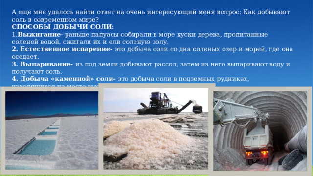 А еще мне удалось найти ответ на очень интересующий меня вопрос: Как добывают соль в современном мире? СПОСОБЫ ДОБЫЧИ СОЛИ: 1. Выжигание - раньше папуасы собирали в море куски дерева, пропитанные соленой водой, сжигали их и ели соленую золу. 2. Естественное испарение- это добыча соли со дна соленых озер и морей, где она оседает. 3. Выпаривание- из под земли добывают рассол, затем из него выпаривают воду и получают соль. 4. Добыча «каменной» соли- это добыча соли в подземных рудниках, находящихся на месте высохших морей. 