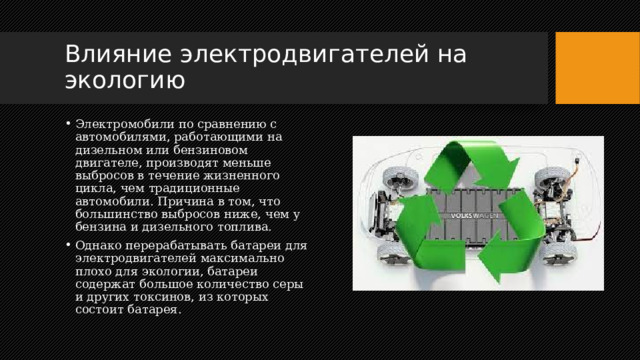 Влияние электродвигателей на экологию Электромобили по сравнению с автомобилями, работающими на дизельном или бензиновом двигателе, производят меньше выбросов в течение жизненного цикла, чем традиционные автомобили. Причина в том, что большинство выбросов ниже, чем у бензина и дизельного топлива. Однако перерабатывать батареи для электродвигателей максимально плохо для экологии, батареи содержат большое количество серы и других токсинов, из которых состоит батарея. 