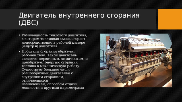 Двигатель внутреннего сгорания (ДВС) Разновидность теплового двигателя, в котором топливная смесь сгорает непосредственно в рабочей камере ( внутри ) двигателя. Продукты сгорания образуют рабочее тело. Такой двигатель является первичным, химическим, и преобразует энергию сгорания топлива в механическую работу. Существует большое число разнообразных двигателей с внутренним сгоранием, отличающихся назначением, способом отдачи мощности и другими параметрами 