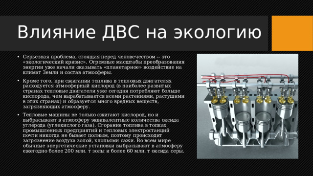 Влияние ДВС на экологию Серьезная проблема, стоящая перед человечеством -- это «экологический кризис». Огромные масштабы преобразования энергии уже начали оказывать «планетарное» воздействие на климат Земли и состав атмосферы. Кроме того, при сжигании топлива в тепловых двигателях расходуется атмосферный кислород (в наиболее развитых странах тепловые двигатели уже сегодня потребляют больше кислорода, чем вырабатывается всеми растениями, растущими в этих странах) и образуется много вредных веществ, загрязняющих атмосферу. Тепловые машины не только сжигают кислород, но и выбрасывают в атмосферу эквивалентные количества оксида углерода (углекислого газа). Сгорание топлива в топках промышленных предприятий и тепловых электростанций почти никогда не бывает полным, поэтому происходит загрязнение воздуха золой, хлопьями сажи. Во всем мире обычные энергетические установки выбрасывают в атмосферу ежегодно более 200 млн. т золы и более 60 млн. т оксида серы. 