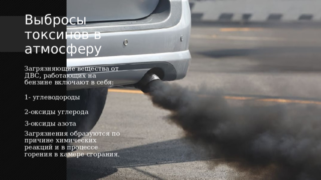 Выбросы токсинов в атмосферу Загрязняющие вещества от ДВС, работающих на бензине включают в себя: 1-  углеводороды 2-оксиды углерода  3-оксиды азота Загрязнения образуются по причине химических реакций и в процессе горения в камере сгорания. 