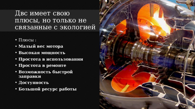 Двс имеет свою плюсы, но только не связанные с экологией Плюсы : Малый вес мотора Высокая мощность Простота в использовании Простота в ремонте Возможность быстрой заправки Доступность Большой ресурс работы 