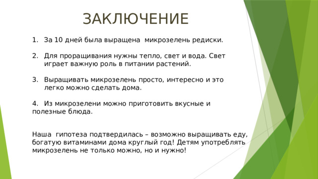 ЗАКЛЮЧЕНИЕ За 10 дней была выращена микрозелень редиски. Для проращивания нужны тепло, свет и вода. Свет играет важную роль в питании растений. Выращивать микрозелень просто, интересно и это легко можно сделать дома. 4.  Из микрозелени можно приготовить вкусные и полезные блюда. Наша гипотеза подтвердилась – возможно выращивать еду, богатую витаминами дома круглый год! Детям употреблять микрозелень не только можно, но и нужно!  