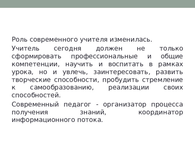 Актуальность темы Роль современного учителя изменилась. Учитель сегодня должен не только сформировать профессиональные и общие компетенции, научить и воспитать в рамках урока, но и увлечь, заинтересовать, развить творческие способности, пробудить стремление к самообразованию, реализации своих способностей. Современный педагог - организатор процесса получения знаний, координатор информационного потока. 