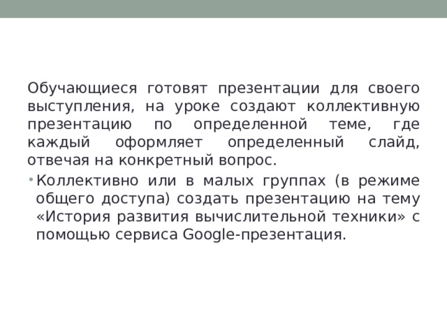 Google-презентация Обучающиеся готовят презентации для своего выступления, на уроке создают коллективную презентацию по определенной теме, где каждый оформляет определенный слайд, отвечая на конкретный вопрос. Коллективно или в малых группах (в режиме общего доступа) создать презентацию на тему «История развития вычислительной техники» с помощью сервиса Google-презентация. 